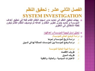 
‫يهدف‬
‫تحقيق‬
‫النظم‬
‫إلى‬
‫تحديد‬
‫مدى‬
‫إسهام‬
‫النظام‬
‫القائم‬
‫فعال‬
‫في‬
‫تحقيق‬
‫أهداف‬
‫المؤسسة‬
‫و‬
‫تحديد‬
‫جدوى‬
‫تطوير‬
‫النظام‬
‫و‬
‫أهدافه‬
‫ثم‬
‫توصيف‬
‫النظام‬
‫القائم‬
‫ليكون‬
‫نقطة‬
‫االنطالق‬
‫إلى‬
‫التطوير‬

‫تحليل‬
‫إستراتيجية‬
‫المؤسسة‬
‫و‬
‫أهدافها‬
:

‫للمؤسسة‬ ‫الحالي‬ ‫الوضع‬ ‫دراسة‬
:
.1
‫نموها‬ ‫و‬ ‫المؤسسة‬ ‫تاريخ‬ ‫دراسة‬
.2
‫السوق‬ ‫في‬ ‫لها‬ ‫المماثلة‬ ‫المؤسسات‬ ‫بين‬ ‫المؤسسة‬ ‫وضع‬ ‫دراسة‬

‫للمؤسسة‬ ‫الحالية‬ ‫البيئة‬ ‫دراسة‬
.1
‫االقتصاد‬ ‫ظروف‬
.2
‫السوق‬ ‫ظروف‬
.3
‫والتقنية‬ ،‫والمالية‬ ، ‫السياسية‬ ‫االعتبارات‬
155
 