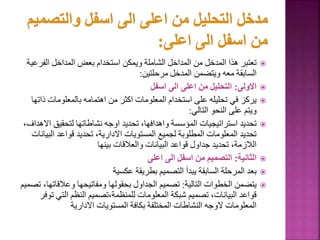 
‫الف‬ ‫المداخل‬ ‫بعض‬ ‫استخدام‬ ‫ويمكن‬ ‫الشاملة‬ ‫المداخل‬ ‫من‬ ‫المدخل‬ ‫هذا‬ ‫تعتبر‬
‫رعية‬
‫مرحلتين‬ ‫المدخل‬ ‫ويتضمن‬ ‫معه‬ ‫السابقة‬
:

‫االولى‬
:
‫اسفل‬ ‫الى‬ ‫اعلى‬ ‫من‬ ‫التحليل‬

‫بالمعلومات‬ ‫اهتمامه‬ ‫من‬ ‫اكثر‬ ‫المعلومات‬ ‫استخدام‬ ‫على‬ ‫تحليله‬ ‫في‬ ‫يركز‬
‫ذاتها‬
‫التالي‬ ‫النحو‬ ‫على‬ ‫ويتم‬
:

‫لتحقيق‬ ‫نشاطاتها‬ ‫اوجه‬ ‫تحديد‬ ،‫واهدافها‬ ‫المؤسسة‬ ‫استراتيجيات‬ ‫تحديد‬
،‫االهداف‬
‫ال‬ ‫قواعد‬ ‫تحديد‬ ،‫االدارية‬ ‫المستويات‬ ‫لجميع‬ ‫المطلوبة‬ ‫المعلومات‬ ‫تحديد‬
‫بيانات‬
‫بينها‬ ‫والعالقات‬ ‫البيانات‬ ‫قواعد‬ ‫جداول‬ ‫تحديد‬ ،‫الالزمة‬

‫الثانية‬
:
‫اعلى‬ ‫الى‬ ‫اسفل‬ ‫من‬ ‫التصميم‬

‫عكسية‬ ‫بطريقة‬ ‫التصميم‬ ‫يبدأ‬ ‫السابقة‬ ‫المرحلة‬ ‫بعد‬

‫التالية‬ ‫الخطوات‬ ‫يتضمن‬
:
‫وعالقات‬ ‫ومفاتيحها‬ ‫بحقولها‬ ‫الجداول‬ ‫تصميم‬
‫تصميم‬ ،‫ها‬
‫التي‬ ‫النظم‬ ‫تصميم‬،‫للمنظمة‬ ‫المعلومات‬ ‫شبكة‬ ‫تصميم‬ ،‫البيانات‬ ‫قواعد‬
‫توفر‬
‫االدارية‬ ‫المستويات‬ ‫بكافة‬ ‫المختلفة‬ ‫النشاطات‬ ‫الوجه‬ ‫المعلومات‬
 