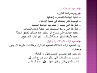 
‫المدخالت‬ ‫تصميم‬

‫اآلتي‬ ‫مراعاة‬ ‫ويجب‬
:
-
–
‫إدخالها‬ ‫المطلوب‬ ‫البيانات‬ ‫تحديد‬
.
–
‫اإلدخال‬ ‫عملية‬ ‫في‬ ‫يستخدم‬ ‫الذي‬ ‫الوسيط‬
.
–
‫المدخلة‬ ‫البيانات‬ ‫بها‬ ‫تنظم‬ ‫أن‬ ‫يجب‬ ‫التي‬ ‫الطريقة‬
.
–
‫البيانات‬ ‫إدخال‬ ‫كيفية‬ ‫على‬ ‫المستخدم‬ ‫ترشد‬ ‫التي‬ ‫الطريقة‬
.
–
‫ال‬ ‫لتفادي‬ ‫إدخالها‬ ‫عند‬ ‫تحقيق‬ ‫إلى‬ ‫تحتاج‬ ‫التي‬ ‫البيانات‬ ‫تحديد‬
‫خطأ‬
.
–
‫التصحيح‬ ‫إجراءات‬ ‫و‬ ‫البيانات‬ ‫صحة‬ ‫تحقيق‬ ‫طريقة‬ ‫تحديد‬
.

‫والجداول‬ ‫البيانات‬ ‫قواعد‬ ‫تصميم‬
‫الجداول‬ ‫بتصميم‬ ‫البيانات‬ ‫قواعد‬ ‫تصميم‬ ‫يبدأ‬
.
‫طبيعة‬ ‫تحدد‬ ‫وهنا‬
‫جدول‬ ‫كل‬
‫ومحتواه‬

‫التالية‬ ‫باألمور‬ ‫االهتمام‬ ‫التصميم‬ ‫عند‬ ‫ويجب‬
:
-
‫الجدول‬ ‫موضوع‬ ‫ستكون‬ ‫التي‬ ‫البيانات‬ ‫وحدة‬ ‫تحديد‬
.
-
‫البيانات‬ ‫وحدة‬ ‫سجل‬ ‫منها‬ ‫يتكون‬ ‫التي‬ ‫الحقول‬ ‫تحديد‬
.
 