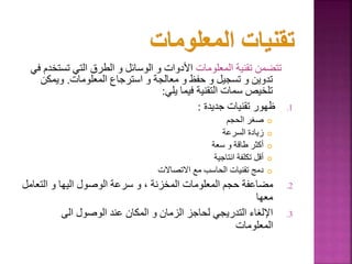 ‫المعلومات‬ ‫تقنية‬ ‫تتضمن‬
‫تست‬ ‫التي‬ ‫الطرق‬ ‫و‬ ‫الوسائل‬ ‫و‬ ‫األدوات‬
‫في‬ ‫خدم‬
‫المعلومات‬ ‫استرجاع‬ ‫و‬ ‫معالجة‬ ‫و‬ ‫حفظ‬ ‫و‬ ‫تسجيل‬ ‫و‬ ‫تدوين‬
.
‫ويمكن‬
‫يلي‬ ‫فيما‬ ‫التقنية‬ ‫سمات‬ ‫تلخيص‬
:
.1
‫جديدة‬ ‫تقنيات‬ ‫ظهور‬
:

‫الحجم‬ ‫صغر‬

‫السرعة‬ ‫زيادة‬

‫سعة‬ ‫و‬ ‫طاقة‬ ‫أكثر‬

‫انتاجية‬ ‫تكلفة‬ ‫أقل‬

‫االتصاالت‬ ‫مع‬ ‫الحاسب‬ ‫تقنيات‬ ‫دمج‬
.2
‫التعا‬ ‫و‬ ‫اليها‬ ‫الوصول‬ ‫سرعة‬ ‫و‬ ، ‫المخزنة‬ ‫المعلومات‬ ‫حجم‬ ‫مضاعفة‬
‫مل‬
‫معها‬
.3
‫الى‬ ‫الوصول‬ ‫عند‬ ‫المكان‬ ‫و‬ ‫الزمان‬ ‫لحاجز‬ ‫التدريجي‬ ‫اإللغاء‬
‫المعلومات‬
17
 