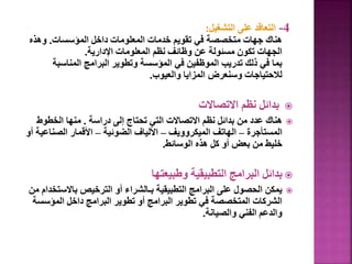 4
-
‫التشغيل‬ ‫على‬ ‫التعاقد‬
:
‫المؤسسات‬ ‫داخل‬ ‫المعلومات‬ ‫خدمات‬ ‫تقويم‬ ‫في‬ ‫متخصصة‬ ‫جهات‬ ‫هناك‬
.
‫وهذه‬
‫اإلدارية‬ ‫المعلومات‬ ‫نظم‬ ‫وظائف‬ ‫عن‬ ‫مسئولة‬ ‫تكون‬ ‫الجهات‬
.
‫المناسبة‬ ‫البرامج‬ ‫وتطوير‬ ‫المؤسسة‬ ‫في‬ ‫الموظفين‬ ‫تدريب‬ ‫ذلك‬ ‫في‬ ‫بما‬
‫والعيوب‬ ‫المزايا‬ ‫وسنعرض‬ ‫لالحتياجات‬
.

‫االتصاالت‬ ‫نظم‬ ‫بدائل‬

‫دراسة‬ ‫إلى‬ ‫تحتاج‬ ‫التي‬ ‫االتصاالت‬ ‫نظم‬ ‫بدائل‬ ‫من‬ ‫عدد‬ ‫هناك‬
.
‫الخطوط‬ ‫منها‬
‫المستأجرة‬
–
‫الميكروويف‬ ‫الهاتف‬
–
‫الضوئية‬ ‫األلياف‬
–
‫الصناع‬ ‫األقمار‬
‫أو‬ ‫ية‬
‫الوسائط‬ ‫هذه‬ ‫كل‬ ‫أو‬ ‫بعض‬ ‫من‬ ‫خليط‬
.

‫وطبيعتها‬ ‫التطبيقية‬ ‫البرامج‬ ‫بدائل‬

‫باالست‬ ‫الترخيص‬ ‫أو‬ ‫بـالشراء‬ ‫التطبيقية‬ ‫البرامج‬ ‫على‬ ‫الحصول‬ ‫يمكن‬
‫من‬ ‫خدام‬
‫المؤس‬ ‫داخل‬ ‫البرامج‬ ‫تطوير‬ ‫أو‬ ‫البرامج‬ ‫تطوير‬ ‫في‬ ‫المتخصصة‬ ‫الشركات‬
‫سة‬
‫والصيانة‬ ‫الفني‬ ‫والدعم‬
.
 