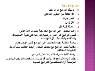 ‫الخارجية‬ ‫البرامج‬

‫منها‬ ‫مزايا‬ ‫البرامج‬ ‫ولهذه‬
:
.1
‫الداخلي‬ ‫التطوير‬ ‫من‬ ‫تكلفة‬ ‫اقل‬
.2
‫جودة‬ ‫أعلى‬
.3
‫زمن‬ ‫أقل‬
.4
‫أقل‬ ‫فنية‬ ‫عمالة‬

‫اآلتي‬ ‫مراعاة‬ ‫يجب‬ ‫الخارجية‬ ‫البرامج‬ ‫على‬ ‫الحصول‬ ‫وعند‬
:

‫االحتيا‬ ‫تلبية‬ ‫على‬ ‫قدراتها‬ ‫وتحليل‬ ‫الشراء‬ ‫قبل‬ ‫البرامج‬ ‫فحص‬
‫جات‬
‫المؤسسة‬ ‫داخل‬ ‫بكفاءة‬ ‫واستخدامها‬
.

‫االحتياجات‬ ‫لتلبي‬ ‫البرامج‬ ‫على‬ ‫تعديالت‬ ‫إجراء‬ ‫إمكانية‬ ‫دراسة‬
.

‫ت‬ ‫بينية‬ ‫عالقات‬ ‫وإيجاد‬ ‫البعض‬ ‫بعضها‬ ‫مع‬ ‫البرامج‬ ‫تكامل‬ ‫إمكانية‬
‫ربط‬
‫المختلفة‬ ‫التطبيقات‬
.

‫البرامج‬ ‫على‬ ‫التعديالت‬ ‫إجراء‬ ‫تكاليف‬ ‫دراسة‬
.

‫ت‬ ‫أن‬ ‫يجب‬ ‫فال‬ ‫واستخدمت‬ ‫جربت‬ ‫قد‬ ‫تكن‬ ‫لم‬ ‫إذا‬ ‫البرامج‬ ‫شراء‬ ‫تجنب‬
‫كون‬
‫الجديدة‬ ‫للبرامج‬ ‫المستخدمين‬ ‫أول‬ ‫المؤسسة‬
.
 