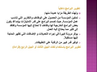 ً‫ا‬‫داخلي‬ ‫البرامج‬ ‫تطوير‬

‫منها‬ ‫عديدة‬ ‫مزايا‬ ‫الطريقة‬ ‫ولهذه‬
:

‫تناس‬ ‫التي‬ ‫والتقارير‬ ‫الوظائف‬ ‫على‬ ‫الحصول‬ ‫من‬ ‫المؤسسة‬ ‫تمكين‬
‫ب‬
‫المؤسسة‬ ‫عمل‬
,
‫قد‬ ‫بينما‬ ‫االمتيازات‬ ‫قدر‬ ‫على‬ ‫البرامج‬ ‫تصمم‬ ‫حيث‬
‫يكون‬
‫وتف‬ ‫المؤسسة‬ ‫إليها‬ ‫تحتاج‬ ‫ال‬ ‫وظائف‬ ‫لها‬ ‫الخارجية‬ ‫البرامج‬ ‫بعض‬
‫تقد‬
‫العمل‬ ‫إليه‬ ‫يحتاج‬ ‫مما‬ ‫كثير‬ ‫إلى‬
.

‫ا‬ ‫تظهر‬ ‫التي‬ ‫اإلضافات‬ ‫و‬ ‫التعديالت‬ ‫إجراء‬ ‫في‬ ‫كبيرة‬ ‫مرونة‬ ‫يوفر‬
‫لحاجة‬
ً‫ال‬‫مستقب‬ ‫إليها‬
.

‫التطبيقات‬ ‫على‬ ‫الرقابة‬ ‫من‬ ‫كبير‬ ‫قدر‬ ‫توفير‬
.
‫الرابع‬ ‫الجيل‬ ‫أو‬ ‫الثالث‬ ‫الجيل‬ ‫لغات‬ ‫باستخدام‬ ‫البرامج‬ ‫تطوير‬
(
‫قراء‬
‫ة‬
)
 