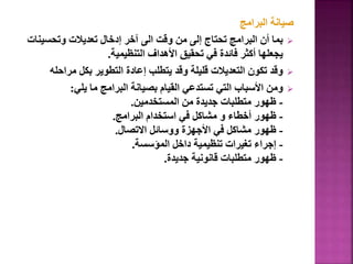 ‫البرامج‬ ‫صيانة‬

‫وتحسي‬ ‫تعديالت‬ ‫إدخال‬ ‫آخر‬ ‫الى‬ ‫وقت‬ ‫من‬ ‫إلى‬ ‫تحتاج‬ ‫البرامج‬ ‫أن‬ ‫بما‬
‫نات‬
‫التنظيمية‬ ‫األهداف‬ ‫تحقيق‬ ‫في‬ ‫فائدة‬ ‫أكثر‬ ‫يجعلها‬
.

‫مراح‬ ‫بكل‬ ‫التطوير‬ ‫إعادة‬ ‫يتطلب‬ ‫وقد‬ ‫قليلة‬ ‫التعديالت‬ ‫تكون‬ ‫وقد‬
‫له‬

‫يلي‬ ‫ما‬ ‫البرامج‬ ‫بصيانة‬ ‫القيام‬ ‫تستدعي‬ ‫التي‬ ‫األسباب‬ ‫ومن‬
:
-
‫المستخدمين‬ ‫من‬ ‫جديدة‬ ‫متطلبات‬ ‫ظهور‬
.
-
‫أخطاء‬ ‫ظهور‬
‫و‬
‫البرامج‬ ‫استخدام‬ ‫في‬ ‫مشاكل‬
.
-
‫االتصال‬ ‫ووسائل‬ ‫األجهزة‬ ‫في‬ ‫مشاكل‬ ‫ظهور‬
.
-
‫المؤسسة‬ ‫داخل‬ ‫تنظيمية‬ ‫تغيرات‬ ‫إجراء‬
.
-
‫جديدة‬ ‫قانونية‬ ‫متطلبات‬ ‫ظهور‬
.
 