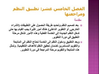 ‫مقدمة‬

‫التطبيقات‬ ‫على‬ ‫الحصول‬ ‫طريقة‬ ‫وتحديد‬ ‫النظم‬ ‫تصميم‬ ‫بعد‬
(
‫الش‬
‫راء‬
‫الخارجي‬
,
‫الداخلي‬ ‫التطوير‬ ‫أو‬
)
‫حت‬ ‫بها‬ ‫القيام‬ ‫يجب‬ ‫كثيرة‬ ‫أمور‬ ‫هناك‬
‫ى‬
‫مرحلة‬ ‫تشكل‬ ‫األمور‬ ‫وهذه‬ ‫الفعلية‬ ‫الخدمة‬ ‫إلى‬ ‫الجديدة‬ ‫النظم‬ ‫تدخل‬
‫التطوير‬ ‫دورة‬ ‫في‬ ‫التطبيق‬
.

‫المتابع‬ ‫إلى‬ ‫النظم‬ ‫تحتاج‬ ‫الخدمة‬ ‫إلى‬ ‫النظم‬ ‫ودخول‬ ‫التطبيق‬ ‫وبعد‬
‫ة‬
‫التنظيمية‬ ‫لألهداف‬ ‫النظم‬ ‫تحقيق‬ ‫لضمان‬ ‫المستمرين‬ ‫والتقويم‬
.
‫وتمثل‬
‫التطوير‬ ‫دورة‬ ‫في‬ ‫المراجعة‬ ‫مرحلة‬ ‫والتقويم‬ ‫المتابعة‬ ‫هذه‬
.
‫عشر‬ ‫الخامس‬ ‫الفصل‬
:
‫النظم‬ ‫تطبيق‬
‫ومراجعتها‬
 