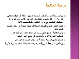 
‫الحالي‬ ‫الوقت‬ ‫في‬ ‫ملحة‬ ‫ضرورة‬ ‫أصبحت‬ ‫للنظام‬ ‫الدورية‬ ‫المراجعة‬ ‫إن‬
‫تزداد‬ ‫وسوف‬ ‫قائمة‬ ‫الضرورة‬ ‫هذه‬ ‫وستظل‬ ‫مضى‬ ‫وقت‬ ‫أي‬ ‫من‬ ‫أكثر‬
‫اآلتية‬ ‫لألسباب‬ ‫وذلك‬ ‫الوقت‬ ‫مرور‬ ‫مع‬ ‫وإلحاحها‬ ‫أهميتها‬
:

‫المجاالت‬ ‫كل‬ ‫في‬ ‫السريع‬ ‫التقني‬ ‫التغير‬
,
‫مجال‬ ‫في‬ ‫خاصة‬ ‫بصفة‬
‫تقنيات‬
‫المعلومات‬
.

‫المعلومات‬ ‫إلى‬ ‫المؤسسات‬ ‫وصول‬ ‫إمكانية‬ ‫تزايد‬
,
‫على‬ ‫ذلك‬ ‫وأثر‬
‫العالم‬ ‫أنحاء‬ ‫جميع‬ ‫في‬ ‫يوم‬ ‫بعد‬ ً‫ا‬‫يوم‬ ‫تتزايد‬ ‫التي‬ ‫المنافسة‬
.

‫المعلومات‬ ‫تقنيات‬ ‫مجال‬ ‫في‬ ‫وخاصة‬ ‫السريع‬ ‫التقني‬ ‫التقادم‬
.

‫جذ‬ ‫بصورة‬ ‫النظم‬ ‫صياغة‬ ‫اعادة‬ ‫يحتم‬ ‫قد‬ ‫الدورية‬ ‫المراجعة‬ ‫تأخير‬ ‫ان‬
‫رية‬
 