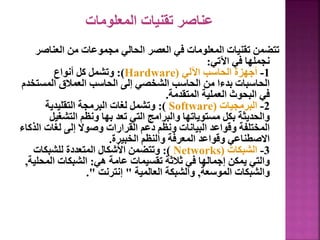 ‫المعلومات‬ ‫تقنيات‬ ‫عناصر‬
‫العناص‬ ‫من‬ ‫مجموعات‬ ‫الحالي‬ ‫العصر‬ ‫في‬ ‫المعلومات‬ ‫تقنيات‬ ‫تتضمن‬
‫ر‬
‫اآلتي‬ ‫في‬ ‫نجملها‬
:
1
-
‫اآللي‬ ‫الحاسب‬ ‫أجهزة‬
(
Hardware
:)
‫أنواع‬ ‫كل‬ ‫وتشمل‬
‫المست‬ ‫العمالق‬ ‫الحاسب‬ ‫إلى‬ ‫الشخصي‬ ‫الحاسب‬ ‫من‬ ‫بدءا‬ ‫الحاسبات‬
‫خدم‬
‫المتقدمة‬ ‫العملية‬ ‫البحوث‬ ‫في‬
.
2
-
‫البرمجيات‬
(
Software
:)
‫التقليدية‬ ‫البرمجة‬ ‫لغات‬ ‫وتشمل‬
‫التشغي‬ ‫ونظم‬ ‫بها‬ ‫تعد‬ ‫التي‬ ‫والبرامج‬ ‫مستوياتها‬ ‫بكل‬ ‫والحديثة‬
‫ل‬
‫ا‬ ‫لغات‬ ‫إلى‬ ‫وصوال‬ ‫القرارات‬ ‫دعم‬ ‫ونظم‬ ‫البيانات‬ ‫وقواعد‬ ‫المختلفة‬
‫لذكاء‬
‫الخبيرة‬ ‫والنظم‬ ‫المعرفة‬ ‫وقواعد‬ ‫االصطناعي‬
.
3
-
‫الشبكات‬
(
Networks
:)
‫للشبكات‬ ‫المتعددة‬ ‫األشكال‬ ‫وتتضمن‬
‫هي‬ ‫عامة‬ ‫تقسيمات‬ ‫ثالثة‬ ‫في‬ ‫إجمالها‬ ‫يمكن‬ ‫والتي‬
:
‫المح‬ ‫الشبكات‬
‫لية‬
,
‫الموسعة‬ ‫والشبكات‬
,
‫العالمية‬ ‫والشبكة‬
"
‫إنترنت‬
."
18
 