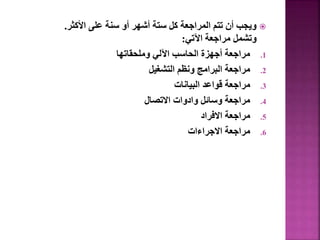 
‫األكثر‬ ‫على‬ ‫سنة‬ ‫أو‬ ‫أشهر‬ ‫ستة‬ ‫كل‬ ‫المراجعة‬ ‫تتم‬ ‫أن‬ ‫ويجب‬
.
‫اآلتي‬ ‫مراجعة‬ ‫وتشمل‬
:
.1
‫وملحقاتها‬ ‫اآللي‬ ‫الحاسب‬ ‫أجهزة‬ ‫مراجعة‬
.2
‫التشغيل‬ ‫ونظم‬ ‫البرامج‬ ‫مراجعة‬
.3
‫البيانات‬ ‫قواعد‬ ‫مراجعة‬
.4
‫االتصال‬ ‫وادوات‬ ‫وسائل‬ ‫مراجعة‬
.5
‫االفراد‬ ‫مراجعة‬
.6
‫االجراءات‬ ‫مراجعة‬
 