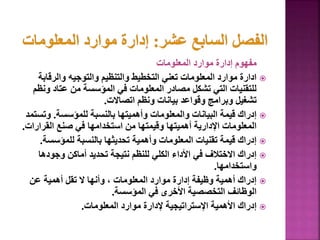 ‫المعلومات‬ ‫موارد‬ ‫إدارة‬ ‫مفهوم‬

‫والرقاب‬ ‫والتوجيه‬ ‫والتنظيم‬ ‫التخطيط‬ ‫تعني‬ ‫المعلومات‬ ‫موارد‬ ‫ادارة‬
‫ة‬
‫و‬ ‫عتاد‬ ‫من‬ ‫المؤسسة‬ ‫في‬ ‫المعلومات‬ ‫مصادر‬ ‫تشكل‬ ‫التي‬ ‫للتقنيات‬
‫نظم‬
‫اتصاالت‬ ‫ونظم‬ ‫بيانات‬ ‫وقواعد‬ ‫وبرامج‬ ‫تشغيل‬
.

‫للمؤسسة‬ ‫بالنسبة‬ ‫وأهميتها‬ ‫والمعلومات‬ ‫البيانات‬ ‫قيمة‬ ‫إدراك‬
.
‫وت‬
‫ستمد‬
‫القرار‬ ‫صنع‬ ‫في‬ ‫استخدامها‬ ‫من‬ ‫وقيمتها‬ ‫أهميتها‬ ‫اإلدارية‬ ‫المعلومات‬
‫ات‬
.

‫للمؤسس‬ ‫بالنسبة‬ ‫تحديثها‬ ‫وأهمية‬ ‫المعلومات‬ ‫تقنيات‬ ‫قيمة‬ ‫إدراك‬
‫ة‬
.

‫وجودها‬ ‫أماكن‬ ‫تحديد‬ ‫نتيجة‬ ‫للنظم‬ ‫الكلي‬ ‫األداء‬ ‫في‬ ‫االختالف‬ ‫إدراك‬
‫واستخدامها‬
.

‫عن‬ ‫أهمية‬ ‫تقل‬ ‫ال‬ ‫وأنها‬ ، ‫المعلومات‬ ‫موارد‬ ‫إدارة‬ ‫وظيفة‬ ‫أهمية‬ ‫إدراك‬
‫المؤسسة‬ ‫في‬ ‫األخرى‬ ‫التخصصية‬ ‫الوظائف‬
.

‫المعلومات‬ ‫موارد‬ ‫إلدارة‬ ‫اإلستراتيجية‬ ‫األهمية‬ ‫إدراك‬
.
 