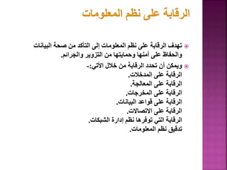 
‫البيانات‬ ‫صحة‬ ‫من‬ ‫التأكد‬ ‫إلى‬ ‫المعلومات‬ ‫نظم‬ ‫على‬ ‫الرقابة‬ ‫تهدف‬
‫والجرائم‬ ‫التزوير‬ ‫من‬ ‫وحمايتها‬ ‫أمنها‬ ‫على‬ ‫والحفاظ‬
.

‫األتي‬ ‫خالل‬ ‫من‬ ‫الرقابة‬ ‫تحدد‬ ‫أن‬ ‫ويمكن‬
:
-
‫المدخالت‬ ‫على‬ ‫الرقابة‬
.
‫المعالجة‬ ‫على‬ ‫الرقابة‬
.
‫المخرجات‬ ‫على‬ ‫الرقابة‬
.
‫البيانات‬ ‫قواعد‬ ‫على‬ ‫الرقابة‬
.
‫االتصاالت‬ ‫على‬ ‫الرقابة‬
.
‫الشبكات‬ ‫إدارة‬ ‫نظم‬ ‫توفرها‬ ‫التي‬ ‫الرقابة‬
.
‫المعلومات‬ ‫نظم‬ ‫تدقيق‬
.
 