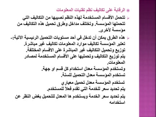 
‫المعلومات‬ ‫تقنيات‬ ‫نظم‬ ‫تكاليف‬ ‫على‬ ‫الرقابة‬

‫التي‬ ‫التكاليف‬ ‫من‬ ‫نصيبها‬ ‫النظم‬ ‫لهذه‬ ‫المستخدمة‬ ‫األقسام‬ ‫تتحمل‬
‫المؤسسة‬ ‫تتحملها‬
.
‫من‬ ‫التكاليف‬ ‫هذه‬ ‫تحميل‬ ‫وطرق‬ ‫مداخل‬ ‫وتختلف‬
‫ألخرى‬ ‫مؤسسة‬
.

‫اآل‬ ‫الرئيسية‬ ‫التحميل‬ ‫مستويات‬ ‫أحد‬ ‫في‬ ‫تدخل‬ ‫أن‬ ‫يمكن‬ ‫الطرق‬ ‫هذه‬
‫تية‬
:
-
‫مباشرة‬ ‫غير‬ ‫تكاليف‬ ‫المعلومات‬ ‫موارد‬ ‫تكاليف‬ ‫المؤسسة‬ ‫تعتبر‬
.
‫المختلفة‬ ‫االقسام‬ ‫على‬ ‫المباشرة‬ ‫غير‬ ‫التكاليف‬ ‫وتحميل‬ ‫توزيع‬
.
‫لمصادر‬ ‫المستخدمة‬ ‫األقسام‬ ‫على‬ ‫وتحمليها‬ ‫التكاليف‬ ‫توزيع‬ ‫يتم‬
‫المعلومات‬
.
‫جهة‬ ‫او‬ ‫قسم‬ ‫كل‬ ‫استخدام‬ ‫معدل‬ ‫المؤسسة‬ ‫وتستخدم‬
.
‫للسنة‬ ‫التحميل‬ ‫معدل‬ ‫المؤسسة‬ ‫تستخدم‬
.
‫معياري‬ ‫تحميل‬ ‫معدل‬ ‫المؤسسة‬ ‫تستخدم‬
‫للمستخدم‬ ً‫ال‬‫فع‬ ‫تقدم‬ ‫التي‬ ‫للخدمة‬ ‫سعر‬ ‫تحديد‬ ‫يتم‬
.
‫النظر‬ ‫بغض‬ ‫للتحميل‬ ‫المعدل‬ ‫ها‬ ‫ويستخدم‬ ‫الخدمة‬ ‫سعر‬ ‫تحديد‬ ‫يتم‬
‫عن‬
‫استخدامه‬
 