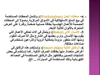 
4
-
‫العمل‬ ‫محطات‬
(
Workstations
:)
‫المستخدمة‬ ‫المحطات‬ ‫وتشمل‬
‫المركزية‬ ‫األسواق‬ ‫في‬ ‫االستهالكية‬ ‫السلع‬ ‫بيع‬ ‫في‬
,
‫ا‬ ‫إلى‬ ‫وصوال‬
‫لمحطات‬
‫ضخمة‬ ‫حسابية‬ ‫بطاقة‬ ‫الهندسية‬ ‫لألعمال‬ ‫المصممة‬
,
‫العر‬ ‫على‬ ‫وقدرة‬
‫ض‬
‫األبعاد‬ ‫ثالثية‬ ‫باأللوان‬ ‫المتحرك‬
.
5
-
‫اآللي‬ ‫اإلنسان‬
(
Robot
:)
‫التي‬ ‫األعمال‬ ‫تحاكي‬ ‫آالت‬ ‫في‬ ‫ويتمثل‬
‫اإلنسان‬ ‫بها‬ ‫يقوم‬
,
‫النقو‬ ‫صرف‬ ‫آلة‬ ‫مثل‬ ‫الشارع‬ ‫في‬ ‫بعضها‬ ‫ونرى‬
‫د‬
.
‫في‬ ‫تستخدم‬ ‫والذراعين‬ ‫الرؤية‬ ‫بإمكانية‬ ‫مزودة‬ ‫متطور‬ ‫آالت‬ ‫ومنها‬
‫مختلفة‬ ‫صناعات‬
.
6
-
‫الذكية‬ ‫الرقائق‬
(
Smart chips
:)
‫في‬ ‫الرقائق‬ ‫هذه‬ ‫وتستخدم‬
‫متعددة‬ ‫أغراض‬
.
‫الذكية‬ ‫الصرف‬ ‫بطاقات‬ ‫منها‬
,
‫بع‬ ‫في‬ ‫تستخدم‬ ‫كما‬
‫ض‬
‫وظائفها‬ ‫لتحسين‬ ‫المنتجات‬
,
‫المصا‬ ‫في‬ ‫المستخدمة‬ ‫الرقائق‬ ‫مثل‬
‫عد‬
‫السيارات‬ ‫في‬ ‫المستخدمة‬ ‫وتلك‬ ‫الكهربائية‬
...
‫الخ‬
.
19
 