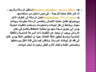 
5
-
‫ومترجم‬ ‫مستقبل‬
Receiver decoder:
‫وتترجم‬ ‫الرسالة‬ ‫تستقبل‬
–
‫للترجمة‬ ‫حاجة‬ ‫هناك‬ ‫كان‬ ‫إذا‬
–
‫استخدامها‬ ‫من‬ ‫تمكن‬ ‫صورة‬ ‫في‬
.
6
-
‫الرسالة‬ ‫وصول‬
Destination:
‫اآلخر‬ ‫الطرف‬ ‫إلى‬ ‫الرسالة‬ ‫تصل‬
‫االتصال‬ ‫عملية‬ ‫تكتمل‬ ‫وبوصولها‬
.
‫وبيان‬ ‫معلومات‬ ‫الرسالة‬ ‫وتتضمن‬
‫ات‬
‫معينة‬
.
‫الح‬ ‫التقنيات‬ ‫باستخدام‬ ‫والمعلومات‬ ‫البيانات‬ ‫نقل‬ ‫أن‬ ‫ويالحظ‬
‫ديثة‬
‫مكان‬ ‫في‬ ‫باألصل‬ ‫االحتفاظ‬ ‫إمكانية‬ ‫مع‬ ‫منها‬ ‫نسخة‬ ‫تحويل‬ ‫إلى‬ ‫يؤدي‬
‫اإلرسال‬
.
‫والتكلف‬ ‫المناسبة‬ ‫السرعة‬ ‫ذات‬ ‫التقنيات‬ ‫عن‬ ‫نبحث‬ ‫أن‬ ‫ويجب‬
‫ة‬
‫الكاملة‬ ‫الدقة‬ ‫تحقيق‬ ‫وبشرط‬ ‫المناسبة‬
,
‫يؤدي‬ ‫الدقة‬ ‫انخفاض‬ ‫إن‬ ‫حيث‬
‫غالبا‬
‫المرسلة‬ ‫البيانات‬ ‫كل‬ ‫فقد‬ ‫إلى‬
.
‫ووس‬ ‫النقل‬ ‫قناة‬ ‫يأتي‬ ‫فيما‬ ‫ونناقش‬
‫ائطها‬
‫للنقل‬ ‫الالزم‬ ‫والعتاد‬ ‫القناة‬ ‫وخصائص‬
,
‫البيانات‬ ‫تبادل‬ ‫وخيارات‬
.
21
 
