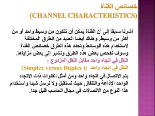 ‫م‬ ‫أو‬ ‫واحد‬ ‫وسيط‬ ‫من‬ ‫تتكون‬ ‫أن‬ ‫يمكن‬ ‫القناة‬ ‫أن‬ ‫إلى‬ ‫سابقا‬ ‫أشرنا‬
‫ن‬
‫وسيط‬ ‫من‬ ‫أكثر‬
.
‫المختلفة‬ ‫الطرق‬ ‫من‬ ‫العديد‬ ‫أيضا‬ ‫وهناك‬
‫القناة‬ ‫خصائص‬ ‫الطرق‬ ‫هذه‬ ‫وتحدد‬ ‫الوسائط‬ ‫هذه‬ ‫الستخدام‬
‫مزاياها‬ ‫بعض‬ ‫إلى‬ ‫ونشير‬ ‫الطرق‬ ‫هذه‬ ‫بعض‬ ‫نفحص‬ ‫وسوف‬
.
‫المزدوج‬ ‫النقل‬ ‫مقابل‬ ‫واحد‬ ‫اتجاه‬ ‫في‬ ‫النقل‬
:
‫واحد‬ ‫اتجاه‬ ‫في‬ ‫النقل‬
(Simplex versus Duplex ):
‫االتجاه‬ ‫ذات‬ ‫القنوات‬ ‫أمثل‬ ‫ومن‬ ‫واحد‬ ‫اتجاه‬ ‫في‬ ‫االتصال‬ ‫يتم‬
‫والتلفاز‬ ‫اإلذاعة‬ ‫الواحد‬
,
‫واس‬ ‫شيئا‬ ‫نرسل‬ ‫وال‬ ‫نستقبل‬ ‫حيث‬
‫تخدام‬
‫جدا‬ ‫قليل‬ ‫الحاسب‬ ‫مجال‬ ‫في‬ ‫االتصاالت‬ ‫من‬ ‫النوع‬ ‫هذا‬
.
29
 