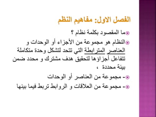 
‫؟‬ ‫نظام‬ ‫بكلمة‬ ‫المقصود‬ ‫ما‬

‫و‬ ‫الوحدات‬ ‫أو‬ ‫األجزاء‬ ‫من‬ ‫مجموعة‬ ‫هو‬ ‫النظام‬
‫العناصر‬
‫المترابطة‬
‫مت‬ ‫وحدة‬ ‫لتشكل‬ ‫تتحد‬ ‫التي‬
‫كاملة‬
‫ض‬ ‫محدد‬ ‫و‬ ‫مشترك‬ ‫هدف‬ ‫لتحقيق‬ ‫أجزاؤها‬ ‫تتفاعل‬
‫من‬
، ‫محددة‬ ‫بيئة‬

-
‫الوحدات‬ ‫أو‬ ‫العناصر‬ ‫من‬ ‫مجموعة‬

-
‫بين‬ ‫فيما‬ ‫تربط‬ ‫الروابط‬ ‫و‬ ‫العالقات‬ ‫من‬ ‫مجموعة‬
‫ها‬
 