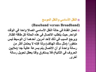 
‫الموسع‬ ‫والنقل‬ ‫األساسي‬ ‫النقل‬
)Baseband versus Broadband)

‫ا‬ ‫في‬ ‫واحدا‬ ‫اتصاال‬ ‫األساسي‬ ‫النقل‬ ‫حالة‬ ‫في‬ ‫القناة‬ ‫تحمل‬
‫لوقت‬
‫الواحد‬
,
‫القن‬ ‫طاقة‬ ‫كل‬ ‫الحالة‬ ‫هذه‬ ‫في‬ ‫االتصال‬ ‫يتطلب‬ ‫حيث‬
‫اة‬
.
‫أمرين‬ ‫ألحد‬ ‫ذلك‬ ‫في‬ ‫السبب‬ ‫ويرجع‬
.
‫لي‬ ‫الوسيط‬ ‫أن‬ ‫أحدهما‬
‫س‬
‫متطورا‬
(
‫الهاتف‬ ‫سلك‬ ‫مثل‬
)
‫من‬ ‫أكثر‬ ‫يحتمل‬ ‫ال‬ ‫فإنه‬ ‫ولذا‬
‫جدا‬ ‫عالية‬ ‫بسرعة‬ ‫يتم‬ ‫االتصال‬ ‫أن‬ ‫أو‬ ‫واحدة‬ ‫رسالة‬
(
‫ماليي‬
‫ن‬
‫الثانية‬ ‫في‬ ‫الحروف‬
)
‫ر‬ ‫تحويل‬ ‫يعطل‬ ‫وقتا‬ ‫يستغرق‬ ‫فال‬
‫سالة‬
‫أخرى‬
.
31
 