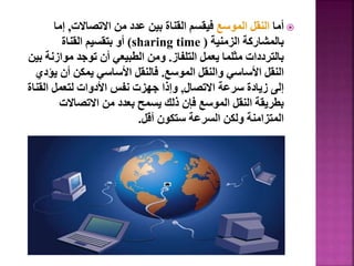 
‫أما‬
‫الموسع‬ ‫النقل‬
‫االتصاالت‬ ‫من‬ ‫عدد‬ ‫بين‬ ‫القناة‬ ‫فيقسم‬
,
‫إما‬
‫الزمنية‬ ‫بالمشاركة‬
(
sharing time
)
‫القناة‬ ‫بتقسيم‬ ‫أو‬
‫التلفاز‬ ‫يعمل‬ ‫مثلما‬ ‫بالترددات‬
.
‫موازن‬ ‫توجد‬ ‫أن‬ ‫الطبيعي‬ ‫ومن‬
‫بين‬ ‫ة‬
‫الموسع‬ ‫والنقل‬ ‫األساسي‬ ‫النقل‬
.
‫ي‬ ‫أن‬ ‫يمكن‬ ‫األساسي‬ ‫فالنقل‬
‫ؤدي‬
‫االتصال‬ ‫سرعة‬ ‫زيادة‬ ‫إلى‬
,
‫القن‬ ‫لتعمل‬ ‫األدوات‬ ‫نفس‬ ‫جهزت‬ ‫وإذا‬
‫اة‬
‫االتصاالت‬ ‫من‬ ‫بعدد‬ ‫يسمح‬ ‫ذلك‬ ‫فإن‬ ‫الموسع‬ ‫النقل‬ ‫بطريقة‬
‫أقل‬ ‫ستكون‬ ‫السرعة‬ ‫ولكن‬ ‫المتزامنة‬
.
33
 