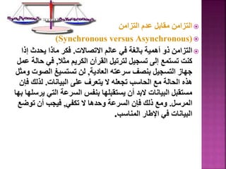 
‫التزامن‬ ‫عدم‬ ‫مقابل‬ ‫التزامن‬

(
Synchronous versus Asynchronous
)

‫االتصاالت‬ ‫عالم‬ ‫في‬ ‫بالغة‬ ‫أهمية‬ ‫ذو‬ ‫التزامن‬
.
‫إذ‬ ‫يحدث‬ ‫ماذا‬ ‫فكر‬
‫ا‬
‫مثال‬ ‫الكريم‬ ‫القرآن‬ ‫لترتيل‬ ‫تسجيل‬ ‫إلى‬ ‫تستمع‬ ‫كنت‬
,
‫ح‬ ‫في‬
‫عمل‬ ‫الة‬
‫العادية‬ ‫سرعته‬ ‫بنصف‬ ‫التسجيل‬ ‫جهاز‬
,
‫الصو‬ ‫تستسيغ‬ ‫لن‬
‫ومثل‬ ‫ت‬
‫البيانات‬ ‫على‬ ‫يتعرف‬ ‫ال‬ ‫تجعله‬ ‫الحاسب‬ ‫مع‬ ‫الحالة‬ ‫هذه‬
.
‫ف‬ ‫لذلك‬
‫إن‬
‫التي‬ ‫السرعة‬ ‫بنفس‬ ‫يستقبلها‬ ‫أن‬ ‫البد‬ ‫البيانات‬ ‫مستقبل‬
‫بها‬ ‫يرسلها‬
‫المرسل‬
.
‫تكفي‬ ‫ال‬ ‫وحدها‬ ‫السرعة‬ ‫فإن‬ ‫ذلك‬ ‫ومع‬
,
‫توض‬ ‫أن‬ ‫فيجب‬
‫ع‬
‫المناسب‬ ‫اإلطار‬ ‫في‬ ‫البيانات‬
.
34
 