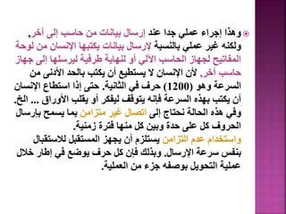 
‫عند‬ ‫جدا‬ ‫عملي‬ ‫إجراء‬ ‫وهذا‬
‫آخر‬ ‫إلى‬ ‫حاسب‬ ‫من‬ ‫بيانات‬ ‫إرسال‬
,
‫بالنسبة‬ ‫عملي‬ ‫غير‬ ‫ولكنه‬
‫م‬ ‫اإلنسان‬ ‫يكتبها‬ ‫بيانات‬ ‫إلرسال‬
‫لوحة‬ ‫ن‬
‫إلى‬ ‫ليرسلها‬ ‫طرفية‬ ‫لنهاية‬ ‫أو‬ ‫اآللي‬ ‫الحاسب‬ ‫لجهاز‬ ‫المفاتيح‬
‫جهاز‬
‫آخر‬ ‫حاسب‬
,
‫م‬ ‫األدنى‬ ‫بالحد‬ ‫يكتب‬ ‫أن‬ ‫يستطيع‬ ‫ال‬ ‫اإلنسان‬ ‫ألن‬
‫ن‬
‫وهو‬ ‫السرعة‬
(
1200
)
‫الثانية‬ ‫في‬ ‫حرف‬
.
‫اإلنس‬ ‫استطاع‬ ‫إذا‬ ‫حتى‬
‫ان‬
‫األوراق‬ ‫يقلب‬ ‫أو‬ ‫ليفكر‬ ‫يتوقف‬ ‫فإنه‬ ‫السرعة‬ ‫بهذه‬ ‫يكتب‬ ‫أن‬
...
‫الخ‬
.
‫إلى‬ ‫نحتاج‬ ‫الحالة‬ ‫هذه‬ ‫وفي‬
‫متزامن‬ ‫غير‬ ‫اتصال‬
‫بإر‬ ‫يسمح‬ ‫بما‬
‫سال‬
‫زمنية‬ ‫فترة‬ ‫منها‬ ‫كل‬ ‫وبين‬ ‫حدة‬ ‫على‬ ‫كل‬ ‫الحروف‬
.
‫التزامن‬ ‫عدم‬ ‫واستخدام‬
‫لالستق‬ ‫المستقبل‬ ‫يجهز‬ ‫أن‬ ‫يستلزم‬
‫بال‬
‫اإلرسال‬ ‫سرعة‬ ‫بنفس‬
.
‫خ‬ ‫إطار‬ ‫في‬ ‫يوضع‬ ‫حرف‬ ‫كل‬ ‫فإن‬ ‫وبذلك‬
‫الل‬
‫العملية‬ ‫من‬ ‫جزء‬ ‫بوصفه‬ ‫التحويل‬ ‫عملية‬
.
37
 