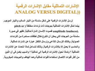 ‫ال‬ ‫والتيار‬ ‫السالب‬ ‫التيار‬ ‫من‬ ‫سلسلة‬ ‫شكل‬ ‫على‬ ‫الرقمية‬ ‫اإلشارات‬ ‫ترسل‬
‫موجب‬
.
‫مختلفة‬ ‫ترددات‬ ‫ذات‬ ‫بموجات‬ ‫التماثلية‬ ‫اإلشارات‬ ‫تمثل‬ ‫بينما‬
(
pitch or
amplitude loudness).
‫تماثلية‬ ‫إشارة‬ ‫اإلنسان‬ ‫فصوت‬
,
‫صورة‬ ‫في‬ ‫تظهر‬
‫الترددات‬ ‫من‬ ‫مستمرة‬ ‫نطاقات‬ ‫خالل‬ ‫تتنوع‬ ‫أن‬ ‫يمكن‬ ‫التي‬ ‫الموجات‬ ‫من‬ ‫سلسلة‬
‫الصوتية‬
,
‫تماثلية‬ ‫إشارات‬ ‫عن‬ ‫عبارة‬ ‫التلفاز‬ ‫وإرسال‬ ‫اإلذاعي‬ ‫اإلرسال‬ ‫وكذلك‬
.
‫الرقمية‬ ‫باإلشارات‬ ‫إال‬ ‫يعمل‬ ‫ال‬ ‫والحاسب‬
,
‫اإلشار‬ ‫عن‬ ‫نتحدث‬ ‫لماذا‬ ‫نتساءل‬ ‫ولذلك‬
‫ات‬
‫أن‬ ‫في‬ ‫يكمن‬ ‫والسبب‬ ‫؟‬ ‫تماثلية‬ ‫إلى‬ ‫الرقمية‬ ‫اإلشارات‬ ‫نحول‬ ‫ولماذا‬ ‫؟‬ ‫التماثلية‬
‫اثنين‬
‫الميكر‬ ‫والموجات‬ ‫الهاتف‬ ‫وهما‬ ‫تماثلية‬ ‫قنوات‬ ‫استخداما‬ ‫االتصال‬ ‫قنوات‬ ‫أكثر‬ ‫من‬
‫وية‬
.
38
 