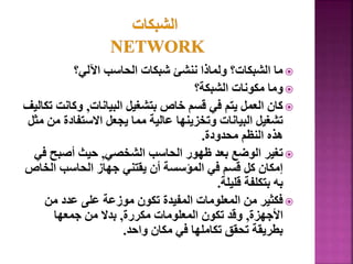 
‫اآللي؟‬ ‫الحاسب‬ ‫شبكات‬ ‫ننشئ‬ ‫ولماذا‬ ‫الشبكات؟‬ ‫ما‬

‫الشبكة؟‬ ‫مكونات‬ ‫وما‬

‫البيانات‬ ‫بتشغيل‬ ‫خاص‬ ‫قسم‬ ‫في‬ ‫يتم‬ ‫العمل‬ ‫كان‬
,
‫وكانت‬
‫تكاليف‬
‫االستفادة‬ ‫يجعل‬ ‫مما‬ ‫عالية‬ ‫وتخزينها‬ ‫البيانات‬ ‫تشغيل‬
‫مثل‬ ‫من‬
‫محدودة‬ ‫النظم‬ ‫هذه‬
.

‫الشخصي‬ ‫الحاسب‬ ‫ظهور‬ ‫بعد‬ ‫الوضع‬ ‫تغير‬
,
‫ف‬ ‫أصبح‬ ‫حيث‬
‫ي‬
‫الخ‬ ‫الحاسب‬ ‫جهاز‬ ‫يقتني‬ ‫أن‬ ‫المؤسسة‬ ‫في‬ ‫قسم‬ ‫كل‬ ‫إمكان‬
‫اص‬
‫قليلة‬ ‫بتكلفة‬ ‫به‬
.

‫من‬ ‫عدد‬ ‫على‬ ‫موزعة‬ ‫تكون‬ ‫المفيدة‬ ‫المعلومات‬ ‫من‬ ‫فكثير‬
‫األجهزة‬
,
‫مكررة‬ ‫المعلومات‬ ‫تكون‬ ‫وقد‬
,
‫جمعها‬ ‫من‬ ‫بدال‬
‫واحد‬ ‫مكان‬ ‫في‬ ‫تكاملها‬ ‫تحقق‬ ‫بطريقة‬
.
 