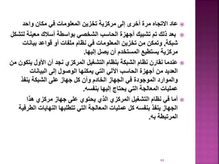 
‫واحد‬ ‫مكان‬ ‫في‬ ‫المعلومات‬ ‫تخزين‬ ‫مركزية‬ ‫إلى‬ ‫أخرى‬ ‫مرة‬ ‫االتجاه‬ ‫عاد‬

‫معين‬ ‫أسالك‬ ‫بواسطة‬ ‫الشخصي‬ ‫الحاسب‬ ‫أجهزة‬ ‫تشبيك‬ ‫تم‬ ‫ذلك‬ ‫بعد‬
‫لتشكل‬ ‫ة‬
‫شبكة‬
,
‫بيانات‬ ‫قواعد‬ ‫أو‬ ‫ملفات‬ ‫نظام‬ ‫في‬ ‫المعلومات‬ ‫تخزين‬ ‫من‬ ‫وتمكن‬
‫إليها‬ ‫يصل‬ ‫أن‬ ‫المستخدم‬ ‫يستطيع‬ ‫مركزية‬
.

‫يت‬ ‫األول‬ ‫أن‬ ‫نجد‬ ‫المركزي‬ ‫التشغيل‬ ‫بنظام‬ ‫الشبكة‬ ‫نظام‬ ‫نقارن‬ ‫عندما‬
‫من‬ ‫كون‬
‫البيانات‬ ‫إلى‬ ‫الوصول‬ ‫يمكنها‬ ‫التي‬ ‫اآللي‬ ‫الحاسب‬ ‫أجهزة‬ ‫من‬ ‫العديد‬
‫ينفذ‬ ‫الشبكة‬ ‫على‬ ‫جهاز‬ ‫كل‬ ‫وأن‬ ‫الخادم‬ ‫الجهاز‬ ‫في‬ ‫الموجودة‬ ‫والموارد‬
‫بنفسه‬ ‫إليها‬ ‫يحتاج‬ ‫التي‬ ‫المعالجة‬ ‫عمليات‬
.

‫هذا‬ ‫مركزي‬ ‫جهاز‬ ‫على‬ ‫يحتوي‬ ‫الذي‬ ‫المركزي‬ ‫التشغيل‬ ‫نظام‬ ‫في‬ ‫أما‬
‫ال‬ ‫النهايات‬ ‫تتطلبها‬ ‫التي‬ ‫المعالجة‬ ‫عمليات‬ ‫كل‬ ‫بنفسه‬ ‫ينفذ‬ ‫الجهاز‬
‫طرفية‬
‫به‬ ‫المرتبطة‬
.
44
 