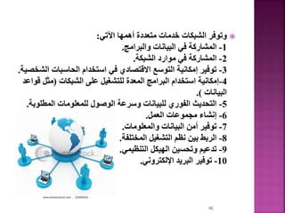 
‫اآلتي‬ ‫أهمها‬ ‫متعددة‬ ‫خدمات‬ ‫الشبكات‬ ‫وتوفر‬
:
1
-
‫والبرامج‬ ‫البيانات‬ ‫في‬ ‫المشاركة‬
.
2
-
‫الشبكة‬ ‫موارد‬ ‫في‬ ‫المشاركة‬
.
3
-
‫ا‬ ‫الحاسبات‬ ‫استخدام‬ ‫في‬ ‫االقتصادي‬ ‫التوسع‬ ‫إمكانية‬ ‫توفير‬
‫لشخصية‬
.
4
-
‫الشبكات‬ ‫على‬ ‫للتشغيل‬ ‫المعدة‬ ‫البرامج‬ ‫استخدام‬ ‫إمكانية‬
(
‫مثل‬
‫قواعد‬
‫البيانات‬
.)
5
-
‫المطلو‬ ‫للمعلومات‬ ‫الوصول‬ ‫وسرعة‬ ‫للبيانات‬ ‫الفوري‬ ‫التحديث‬
‫بة‬
.
6
-
‫العمل‬ ‫مجموعات‬ ‫إنشاء‬
.
7
-
‫والمعلومات‬ ‫البيانات‬ ‫أمن‬ ‫توفير‬
.
8
-
‫المختلفة‬ ‫التشغيل‬ ‫نظم‬ ‫بين‬ ‫الربط‬
.
9
-
‫التنظيمي‬ ‫الهيكل‬ ‫وتحسين‬ ‫تدعيم‬
.
10
-
‫اإللكتروني‬ ‫البريد‬ ‫توفير‬
.
46
 