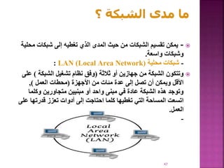 
-
‫م‬ ‫شبكات‬ ‫إلى‬ ‫تغطيه‬ ‫الذي‬ ‫المدى‬ ‫حيث‬ ‫من‬ ‫الشبكات‬ ‫تقسيم‬ ‫يمكن‬
‫حلية‬
‫واسعة‬ ‫وشبكات‬
.
-
‫محلية‬ ‫شبكات‬
(
LAN )Local Area Network
:

‫ثالثة‬ ‫أو‬ ‫جهازين‬ ‫من‬ ‫الشبكة‬ ‫وتتكون‬
(
‫الشبكة‬ ‫تشغيل‬ ‫نظام‬ ‫وفق‬
)
‫على‬
‫األجهزة‬ ‫من‬ ‫مئات‬ ‫عدة‬ ‫إلى‬ ‫تصل‬ ‫أن‬ ‫ويمكن‬ ‫األقل‬
(
‫العمل‬ ‫محطات‬
)
,
‫وكلما‬ ‫متجاورين‬ ‫مبنيين‬ ‫أو‬ ‫واحد‬ ‫مبنى‬ ‫في‬ ‫عادة‬ ‫الشبكة‬ ‫هذه‬ ‫وتوجد‬
‫ع‬ ‫قدرتها‬ ‫تعزز‬ ‫أدوات‬ ‫إلى‬ ‫احتاجت‬ ‫كلما‬ ‫تغطيها‬ ‫التي‬ ‫المساحة‬ ‫اتسعت‬
‫لى‬
‫العمل‬
.
-
47
 