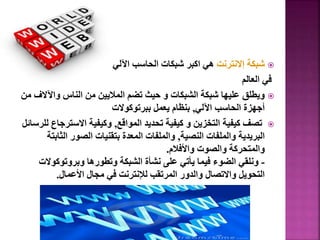 
‫إالنترنت‬ ‫شبكة‬
‫اآللي‬ ‫الحاسب‬ ‫شبكات‬ ‫اكبر‬ ‫هي‬
‫العالم‬ ‫في‬

‫واآلال‬ ‫الناس‬ ‫من‬ ‫الماليين‬ ‫تضم‬ ‫حيث‬ ‫و‬ ‫الشبكات‬ ‫شبكة‬ ‫عليها‬ ‫ويطلق‬
‫من‬ ‫ف‬
‫اآللي‬ ‫الحاسب‬ ‫أجهزة‬
,
‫ببرتوكوالت‬ ‫يعمل‬ ‫بنظام‬

‫المواقع‬ ‫تحديد‬ ‫كيفية‬ ‫و‬ ‫التخزين‬ ‫كيفية‬ ‫تصف‬
,
‫االستر‬ ‫وكيفية‬
‫للرسائل‬ ‫جاع‬
‫النصية‬ ‫والملفات‬ ‫البريدية‬
,
‫الث‬ ‫الصور‬ ‫بتقنيات‬ ‫المعدة‬ ‫والملفات‬
‫ابتة‬
‫واألفالم‬ ‫والصوت‬ ‫والمتحركة‬
.
-
‫وبروتوكوال‬ ‫وتطورها‬ ‫الشبكة‬ ‫نشأة‬ ‫على‬ ‫يأتي‬ ‫فيما‬ ‫الضوء‬ ‫ونلقي‬
‫ت‬
‫األعمال‬ ‫مجال‬ ‫في‬ ‫لإلنترنت‬ ‫المرتقب‬ ‫والدور‬ ‫واالتصال‬ ‫التحويل‬
.
49
 