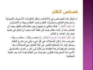 
‫في‬ ‫الخصائص‬ ‫هذه‬ ‫تتمثل‬
(
‫وال‬ ‫األساسية‬ ‫المكونات‬ ‫وشكل‬ ‫األهداف‬
‫شمولية‬
‫واالت‬ ‫وبيئته‬ ‫النظام‬ ‫وحدود‬ ‫النظم‬ ‫ومستويات‬ ‫النتائج‬ ‫واسترجاع‬
‫صال‬
.)
1
-
‫النظام‬ ‫هدف‬
:
‫يجب‬ ‫بالفعل‬ ‫قائم‬ ‫نظام‬ ‫وجود‬ ‫نواجهها‬ ‫حالتين‬ ‫هناك‬
‫أن‬
‫ف‬ ‫تتمثل‬ ‫أن‬ ‫يجب‬ ‫البدء‬ ‫نقطة‬ ‫فان‬ ‫جديد‬ ‫نظام‬ ‫إنشاء‬ ‫أو‬ ‫معه‬ ‫نتعامل‬
‫تحديد‬ ‫ي‬
‫هدف‬
(
‫أهداف‬ ‫أو‬
)
‫النظام‬
.
2
-
‫للنظام‬ ‫الرئيسة‬ ‫المكونات‬ ‫شكل‬
( :
‫مدخـــــــالت‬
-
‫معالــــــــجة‬
-
‫مخرجــــــات‬
)
‫النظام‬ ‫خارج‬ ‫من‬ ‫يأتي‬ ‫شيء‬ ‫كل‬ ‫هى‬ ‫المدخالت‬ ‫فان‬
‫إليه‬ ‫ويدخل‬
,
‫وق‬ ‫المدخالت‬ ‫مع‬ ‫التعامل‬ ‫آلية‬ ‫إلى‬ ‫فتشير‬ ‫المعالجة‬ ‫أما‬
‫د‬
‫بالص‬ ‫تعرف‬ ‫و‬ ‫أخر‬ ‫إلى‬ ‫نظام‬ ‫من‬ ‫تعقيدها‬ ‫لدرجة‬ ‫تعريفها‬ ‫يصعب‬
‫ندوق‬
‫عمل‬ ‫بعد‬ ‫أتت‬ ‫نفسه‬ ‫النظام‬ ‫من‬ ‫مخرجات‬ ‫فتكون‬ ‫المخرجات‬ ‫أما‬ ‫األسود‬
‫ية‬
‫المعالجة‬
.
5
 