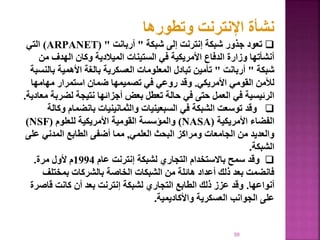 59
‫وتطورها‬ ‫اإلنترنت‬ ‫نشأة‬

‫تعود‬
‫شبكة‬ ‫إلى‬ ‫إنترنت‬ ‫شبكة‬ ‫جذور‬
"
‫أربانت‬
( "
ARPANET
)
‫التي‬
‫م‬ ‫الهدف‬ ‫وكان‬ ‫الميالدية‬ ‫الستينات‬ ‫في‬ ‫األمريكية‬ ‫الدفاع‬ ‫وزارة‬ ‫أنشأتها‬
‫ن‬
‫شبكة‬
"
‫أربانت‬
"
‫ب‬ ‫األهمية‬ ‫بالغة‬ ‫العسكرية‬ ‫المعلومات‬ ‫تبادل‬ ‫تأمين‬
‫النسبة‬
‫األمريكي‬ ‫القومي‬ ‫لألمن‬
.
‫مهامها‬ ‫استمرار‬ ‫ضمان‬ ‫تصميمها‬ ‫في‬ ‫روعي‬ ‫وقد‬
‫لضر‬ ‫نتيجة‬ ‫أجزائها‬ ‫بعض‬ ‫تعطل‬ ‫حالة‬ ‫في‬ ‫حتى‬ ‫العمل‬ ‫في‬ ‫الرئيسية‬
‫معادية‬ ‫بة‬
.

‫وقد‬
‫بانضمام‬ ‫والثمانينيات‬ ‫السبعينيات‬ ‫في‬ ‫الشبكة‬ ‫توسعت‬
‫وكالة‬
‫األمريكية‬ ‫الفضاء‬
(
NASA
)
‫للعلوم‬ ‫األمريكية‬ ‫القومية‬ ‫والمؤسسة‬
(
NSF
)
‫العلمي‬ ‫البحث‬ ‫ومراكز‬ ‫الجامعات‬ ‫من‬ ‫والعديد‬
,
‫ع‬ ‫المدني‬ ‫الطابع‬ ‫أضفى‬ ‫مما‬
‫لى‬
‫الشبكة‬
.

‫وقد‬
‫عام‬ ‫إنترنت‬ ‫لشبكة‬ ‫التجاري‬ ‫باالستخدام‬ ‫سمح‬
1994
‫مرة‬ ‫ألول‬ ‫م‬
.
‫بمختلف‬ ‫بالشركات‬ ‫الخاصة‬ ‫الشبكات‬ ‫من‬ ‫هائلة‬ ‫أعداد‬ ‫ذلك‬ ‫بعد‬ ‫فانضمت‬
‫أنواعها‬
.
‫قاص‬ ‫كانت‬ ‫أن‬ ‫بعد‬ ‫إنترنت‬ ‫لشبكة‬ ‫التجاري‬ ‫الطابع‬ ‫ذلك‬ ‫عزز‬ ‫وقد‬
‫رة‬
‫واألكاديمية‬ ‫العسكرية‬ ‫الجوانب‬ ‫على‬
.
 