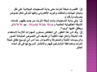 60

‫اقتصرت‬
‫عل‬ ‫الميالدية‬ ‫التسعينيات‬ ‫بداية‬ ‫حتى‬ ‫إنترنت‬ ‫شبكة‬
‫نقل‬ ‫ى‬
‫شكل‬ ‫في‬ ‫تتم‬ ‫وكلها‬ ‫اإللكتروني‬ ‫والبريد‬ ‫والملفات‬ ‫البيانات‬ ‫وتبادل‬
‫نصوص‬
(
‫وأرقام‬ ‫حروف‬
.)

‫وفي‬
‫خد‬ ‫بظهور‬ ‫جديد‬ ‫من‬ ‫إنترنت‬ ‫شبكة‬ ‫ولدت‬ ‫التسعينيات‬ ‫بداية‬
‫مات‬
‫العالمية‬ ‫العنكبوتية‬ ‫الشبكة‬
(
World Wide Web
–
WWW or
.)
‫عليها‬ ‫ويطلق‬
"
‫ويب‬
."

‫وقد‬
‫الستخدام‬ ‫الالزمة‬ ‫المهارات‬ ‫مستوى‬ ‫انخفاض‬ ‫إلى‬ ‫التطور‬ ‫هذا‬ ‫أدى‬
‫ا‬ ‫المتبادلة‬ ‫النصوص‬ ‫إلى‬ ‫تضيف‬ ‫أن‬ ‫التقنية‬ ‫لهذه‬ ‫وأمكن‬ ‫الشبكة‬ ‫هذه‬
‫لصور‬
‫واألصوات‬ ‫والمتحركة‬ ‫الثابتة‬ ‫والرسومات‬
,
‫ش‬ ‫نطاق‬ ‫توسيع‬ ‫إلى‬ ‫أدى‬ ‫مما‬
‫بكة‬
‫فيها‬ ‫المشتركين‬ ‫ومضاعفة‬ ‫إنترنت‬
,
‫كل‬ ‫في‬ ‫لها‬ ‫السريع‬ ‫واالنتشار‬
‫أنحاء‬
‫العالم‬
.
 