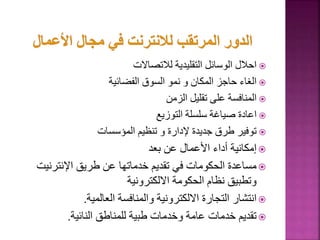 
‫لالتصاالت‬ ‫التقليدية‬ ‫الوسائل‬ ‫احالل‬

‫الفضائية‬ ‫السوق‬ ‫نمو‬ ‫و‬ ‫المكان‬ ‫حاجز‬ ‫الغاء‬

‫الزمن‬ ‫تقليل‬ ‫على‬ ‫المنافسة‬

‫التوزيع‬ ‫سلسلة‬ ‫صياغة‬ ‫اعادة‬

‫المؤسسات‬ ‫تنظيم‬ ‫و‬ ‫إلدارة‬ ‫جديدة‬ ‫طرق‬ ‫توفير‬

‫بعد‬ ‫عن‬ ‫األعمال‬ ‫أداء‬ ‫إمكانية‬

‫اإلنترني‬ ‫طريق‬ ‫عن‬ ‫خدماتها‬ ‫تقديم‬ ‫في‬ ‫الحكومات‬ ‫مساعدة‬
‫ت‬
‫االلكترونية‬ ‫الحكومة‬ ‫نظام‬ ‫وتطبيق‬

‫العالمية‬ ‫والمنافسة‬ ‫االلكترونية‬ ‫التجارة‬ ‫انتشار‬
.

‫النائية‬ ‫للمناطق‬ ‫طبية‬ ‫وخدمات‬ ‫عامة‬ ‫خدمات‬ ‫تقديم‬
.
64
 