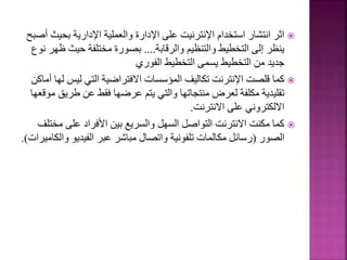 
‫بحيث‬ ‫اإلدارية‬ ‫والعملية‬ ‫اإلدارة‬ ‫على‬ ‫اإلنترنيت‬ ‫استخدام‬ ‫انتشار‬ ‫اثر‬
‫أصبح‬
‫والرقابة‬ ‫والتنظيم‬ ‫التخطيط‬ ‫إلى‬ ‫ينظر‬
....
‫ظه‬ ‫حيث‬ ‫مختلفة‬ ‫بصورة‬
‫نوع‬ ‫ر‬
‫الفوري‬ ‫التخطيط‬ ‫يسمى‬ ‫التخطيط‬ ‫من‬ ‫جديد‬

‫ل‬ ‫ليس‬ ‫التي‬ ‫االفتراضية‬ ‫المؤسسات‬ ‫تكاليف‬ ‫اإلنترنت‬ ‫قلصت‬ ‫كما‬
‫أماكن‬ ‫ها‬
‫طريق‬ ‫عن‬ ‫فقط‬ ‫عرضها‬ ‫يتم‬ ‫والتي‬ ‫منتجاتها‬ ‫لعرض‬ ‫مكلفة‬ ‫تقليدية‬
‫موقعها‬
‫االنترنت‬ ‫على‬ ‫االلكتروني‬
.

‫مخت‬ ‫على‬ ‫األفراد‬ ‫بين‬ ‫والسريع‬ ‫السهل‬ ‫التواصل‬ ‫االنترنت‬ ‫مكنت‬ ‫كما‬
‫لف‬
‫الصور‬
(
‫وال‬ ‫الفيديو‬ ‫عبر‬ ‫مباشر‬ ‫واتصال‬ ‫تلفونية‬ ‫مكالمات‬ ‫رسائل‬
‫كاميرات‬
.)
65
 