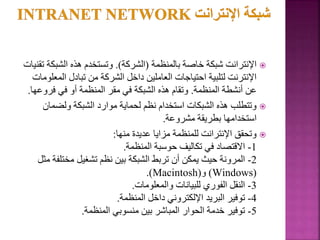 
‫بالمنظمة‬ ‫خاصة‬ ‫شبكة‬ ‫اإلنترانت‬
(
‫الشركة‬
.)
‫الشبك‬ ‫هذه‬ ‫وتستخدم‬
‫تقنيات‬ ‫ة‬
‫الم‬ ‫تبادل‬ ‫من‬ ‫الشركة‬ ‫داخل‬ ‫العاملين‬ ‫احتياجات‬ ‫لتلبية‬ ‫اإلنترنت‬
‫علومات‬
‫المنظمة‬ ‫أنشطة‬ ‫عن‬
.
‫فروع‬ ‫في‬ ‫أو‬ ‫المنظمة‬ ‫مقر‬ ‫في‬ ‫الشبكة‬ ‫هذه‬ ‫وتقام‬
‫ها‬
.

‫ولضمان‬ ‫الشبكة‬ ‫موارد‬ ‫لحماية‬ ‫نظم‬ ‫استخدام‬ ‫الشبكات‬ ‫هذه‬ ‫وتتطلب‬
‫مشروعة‬ ‫بطريقة‬ ‫استخدامها‬
.

‫منها‬ ‫عديدة‬ ‫مزايا‬ ‫للمنظمة‬ ‫اإلنترانت‬ ‫وتحقق‬
:
1
-
‫المنظمة‬ ‫حوسبة‬ ‫تكاليف‬ ‫في‬ ‫االقتصاد‬
.
2
-
‫مختل‬ ‫تشغيل‬ ‫نظم‬ ‫بين‬ ‫الشبكة‬ ‫تربط‬ ‫أن‬ ‫يمكن‬ ‫حيث‬ ‫المرونة‬
‫مثل‬ ‫فة‬
(
Windows
)
‫و‬
(
Macintosh
.)
3
-
‫والمعلومات‬ ‫للبيانات‬ ‫الفوري‬ ‫النقل‬
.
4
-
‫المنظمة‬ ‫داخل‬ ‫اإللكتروني‬ ‫البريد‬ ‫توفير‬
.
5
-
‫المنظمة‬ ‫منسوبي‬ ‫بين‬ ‫المباشر‬ ‫الحوار‬ ‫خدمة‬ ‫توفير‬
.
66
 