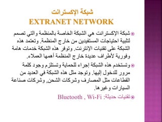 
‫والتي‬ ‫بالمنظمة‬ ‫الخاصة‬ ‫الشبكة‬ ‫هي‬ ‫اإلكسترانت‬ ‫شبكة‬
‫تصمم‬
‫المنظمة‬ ‫خارج‬ ‫من‬ ‫المستفيدين‬ ‫احتياجات‬ ‫لتلبية‬
.
‫وتع‬
‫هذه‬ ‫تمد‬
‫اإلنترنت‬ ‫تقنيات‬ ‫على‬ ‫الشبكة‬
.
‫خد‬ ‫الشبكة‬ ‫هذه‬ ‫وتوفر‬
‫هامة‬ ‫مات‬
‫العمالء‬ ‫أهمها‬ ‫المنظمة‬ ‫خارج‬ ‫عديدة‬ ‫ألطراف‬ ‫وفورية‬
.

‫كلم‬ ‫وجود‬ ‫وتستلزم‬ ‫للحماية‬ ‫إجراء‬ ‫الشبكة‬ ‫هذه‬ ‫وتستخدم‬
‫ة‬
‫إليها‬ ‫للدخول‬ ‫مرور‬
.
‫من‬ ‫العديد‬ ‫في‬ ‫الشبكة‬ ‫هذه‬ ‫مثل‬ ‫وتوجد‬
‫الشحن‬ ‫وشركات‬ ‫المصارف‬ ‫مثل‬ ‫القطاعات‬
,
‫صناع‬ ‫وشركات‬
‫ة‬
‫وغيرها‬ ‫السيارات‬
.

‫حديثة‬ ‫تقنيات‬
:
Bluetooth , Wi-Fi
67
 