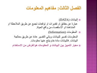 
‫ا‬
‫لبيانات‬
(
DATA
)
‫المالحظة‬ ‫طريق‬ ‫عن‬ ‫تجمع‬ ‫توقعات‬ ‫او‬ ‫تقديرات‬ ‫او‬ ‫حقائق‬ ‫عن‬ ‫عبارة‬
‫او‬
‫الحياة‬ ‫واقع‬ ‫من‬ ‫االستقصاء‬ ‫او‬ ‫المشاهدة‬
.

‫المعلومات‬
(
Information
)
‫م‬ ‫طريق‬ ‫عن‬ ‫عادة‬ ‫التفسير‬ ‫وياتي‬ ‫للبيانات‬ ‫تفسير‬ ‫المعلومات‬
‫عالجة‬
‫البيانات‬
.
‫معلومات‬ ‫عنها‬ ‫ينتج‬ ‫خام‬ ‫مادة‬ ‫فالبيانات‬
.

‫االستخدا‬ ‫من‬ ‫هوالغرض‬ ‫المعلومات‬ ‫و‬ ‫البيانات‬ ‫بين‬ ‫التمييز‬ ‫معيار‬
‫م‬
68
 