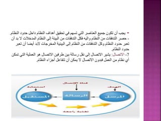 -
‫حدو‬ ‫داخل‬ ‫النظام‬ ‫أهداف‬ ‫تحقيق‬ ‫في‬ ‫تسهم‬ ‫التي‬ ‫العناصر‬ ‫جميع‬ ‫تكون‬ ‫أن‬ ‫يجب‬
‫النظام‬ ‫د‬
.
-
‫المدخ‬ ‫النظام‬ ‫إلى‬ ‫البيئة‬ ‫من‬ ‫التدفقات‬ ‫فكل‬ ‫واليه‬ ‫النظام‬ ‫من‬ ‫التدفقات‬ ‫حصر‬
‫أن‬ ‫بد‬ ‫ال‬ ‫الت‬
‫أيض‬ ‫البد‬ ‫المخرجات‬ ‫البيئية‬ ‫إلى‬ ‫النظام‬ ‫من‬ ‫التدفقات‬ ‫وكل‬ ‫النظام‬ ‫حدود‬ ‫تعبر‬
‫تعبر‬ ‫أن‬ ‫ا‬
‫النظام‬ ‫حدود‬
.
7
-
‫االتصال‬
:
‫العملي‬ ‫هو‬ ‫االتصال‬ ‫طرفين‬ ‫بين‬ ‫رسالة‬ ‫نقل‬ ‫إلى‬ ‫االتصال‬ ‫يشير‬
‫تمكن‬ ‫التي‬ ‫ة‬
‫النظام‬ ‫أجزاء‬ ‫تتفاعل‬ ‫أن‬ ‫يمكن‬ ‫ال‬ ‫االتصال‬ ‫فبدون‬ ‫العمل‬ ‫من‬ ‫نظام‬ ‫أي‬
.
7
 