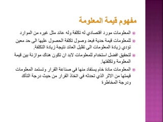 
‫الموارد‬ ‫من‬ ‫غيره‬ ‫مثل‬ ‫عائد‬ ‫وله‬ ‫تكلفة‬ ‫له‬ ‫اقتصادي‬ ‫مورد‬ ‫المعلومات‬

‫ح‬ ‫الى‬ ‫عليها‬ ‫الحصول‬ ‫تكلفة‬ ‫وصول‬ ‫فبعد‬ ‫حدية‬ ‫قيمة‬ ‫للمعلومات‬
‫معين‬ ‫د‬
‫التكلفة‬ ‫زيادة‬ ‫نتيجة‬ ‫العائد‬ ‫تقليل‬ ‫الى‬ ‫المعلومات‬ ‫زيادة‬ ‫تؤدي‬
.

‫بي‬ ‫موازنة‬ ‫هناك‬ ‫تكون‬ ‫ان‬ ‫البد‬ ‫للمعلومات‬ ‫استخدام‬ ‫افضل‬ ‫لتحقيق‬
‫قيمة‬ ‫ن‬
‫وتكلفتها‬ ‫المعلومة‬
.

‫المعل‬ ‫وتستمد‬ ‫القرار‬ ‫صناعة‬ ‫في‬ ‫منها‬ ‫يستفاد‬ ‫خام‬ ‫مادة‬ ‫المعلومات‬
‫ومات‬
‫التأك‬ ‫درجة‬ ‫حيث‬ ‫من‬ ‫القرار‬ ‫اتخاذ‬ ‫في‬ ‫تحدثه‬ ‫الذي‬ ‫االثر‬ ‫من‬ ‫قيمتها‬
‫د‬
‫المخاطرة‬ ‫ودرجة‬
 