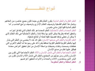 8
.1
‫النظم‬
‫المادية‬ ‫والنظم‬ ‫الفكرية‬
:
‫م‬ ‫عناصره‬ ‫جميع‬ ‫تكون‬ ‫حينما‬ ‫فكري‬ ‫النظام‬ ‫يكون‬
‫المفاهيم‬ ‫ن‬
‫الحاسب‬ ‫برامج‬ ‫وتوصيف‬ ‫اإلداري‬ ‫النظام‬ ‫وتوصيف‬ ‫الفلسفية‬ ‫النظم‬ ‫هذا‬ ‫ويشمل‬
‫أما‬ ‫و‬
‫ملموس‬ ‫مادي‬ ‫كيان‬ ‫فلها‬ ‫المادية‬ ‫النظم‬
.
.2
‫النظم‬
‫االحتمالية‬ ‫والنظم‬ ‫المحددة‬
:
‫أجزاءه‬ ‫تتفاعل‬ ‫الذي‬ ‫النظام‬ ‫ذلك‬ ‫هو‬ ‫المحددة‬ ‫النظم‬
‫تامة‬ ‫بدقة‬ ‫بها‬ ‫التنبؤ‬ ‫يمكن‬ ‫بطريقة‬ ‫أهدافه‬ ‫وتتحقق‬
.
‫ذلك‬ ‫هي‬ ‫االحتمالية‬ ‫والنظم‬
‫الذي‬ ‫النظام‬
‫تشغيله‬ ‫لنتائج‬ ‫أو‬ ‫لعمله‬ ‫دقيقا‬ ‫تفصيليا‬ ‫توقعا‬ ‫نعطي‬ ‫أن‬ ‫يمكن‬ ‫ال‬
.
.3
‫النظم‬
‫اإلنسان‬ ‫صنعها‬ ‫التي‬ ‫والنظم‬ ‫الكونية‬
:
‫ال‬ ‫النظم‬ ‫من‬ ‫يحصى‬ ‫ال‬ ‫عدد‬ ‫هللا‬ ‫خلق‬
‫يشار‬ ‫تي‬
‫األ‬ ‫النظم‬ ‫أما‬ ‫وجودها‬ ‫على‬ ‫هللا‬ ‫بقدرة‬ ‫تحافظ‬ ‫الكونية‬ ‫فالنظم‬ ‫الكونية‬ ‫بالنظم‬ ‫إليها‬
‫التي‬ ‫خرى‬
‫محددة‬ ‫أغراض‬ ‫تحقيق‬ ‫اجل‬ ‫من‬ ‫اإلنسان‬ ‫بواسطة‬ ‫وضبطت‬ ‫ونفذت‬ ‫وصممت‬ ‫خططت‬
‫اإلنسان‬ ‫صنع‬ ‫من‬ ‫نظم‬ ‫عليها‬ ‫فيطلق‬
.
.4
‫النظم‬
‫واآللة‬ ‫اإلنسان‬ ‫تشمل‬ ‫التي‬ ‫والنظم‬ ‫االجتماعية‬
:
‫تك‬ ‫التي‬ ‫االجتماعية‬ ‫النظم‬
‫بين‬ ‫ون‬
‫م‬ ‫تكون‬ ‫واإلنسان‬ ‫اآللة‬ ‫تشمل‬ ‫التي‬ ‫والنظم‬ ‫المجتمع‬ ‫من‬ ‫حولهم‬ ‫ومن‬ ‫والناس‬ ‫اإلنسان‬
‫ن‬
‫لتحقيق‬ ‫واألدوات‬ ‫والمعدات‬ ‫اآلالت‬ ‫يستخدمون‬ ‫الذين‬ ‫البشر‬
‫أغراضهم‬
.5
‫المفتوحة‬ ‫والنظم‬ ‫المغلقة‬ ‫النظم‬
 