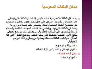 
‫الورقي‬ ‫الملفات‬ ‫الستخدام‬ ‫طبيعي‬ ‫امتداد‬ ‫المحوسبة‬ ‫الملفات‬ ‫مدخل‬ ‫يعد‬
‫في‬ ‫ة‬
‫ملف‬ ‫عمل‬ ‫على‬ ‫المدخل‬ ‫هذا‬ ‫يقوم‬ ، ‫البيانات‬ ‫إدارة‬
(
‫السابق‬ ‫بالمفهوم‬ ‫جدول‬
)
‫ما‬ ‫يوازي‬ ‫للعمالء‬ ‫ملف‬ ‫يخصص‬ ،‫فمثال‬ ،‫المنظمة‬ ‫أنشطة‬ ‫من‬ ‫نشاط‬ ‫لكل‬
‫بال‬ ‫الخاصة‬ ‫السجالت‬ ‫الملف‬ ‫هذا‬ ‫ويتضمن‬ ،‫الورقية‬ ‫الملفات‬ ‫في‬ ‫يحدث‬
‫عمالء‬
‫المطلوبة‬ ‫البيانات‬ ‫على‬ ‫تحتوى‬ ‫حقول‬ ‫في‬
.
‫ت‬ ‫ببرنامج‬ ‫ملف‬ ‫كل‬ ‫ويربط‬
‫طبيقي‬
‫اآلت‬ ‫الشكل‬ ‫ويوضح‬ ،‫الملف‬ ‫يمثله‬ ‫الذي‬ ‫بالنشاط‬ ‫الخاصة‬ ‫األمور‬ ‫يعالج‬
‫هذا‬ ‫ي‬
‫البرامج‬ ‫وكذلك‬ ‫بعض‬ ‫عن‬ ‫بعضها‬ ‫مستقلة‬ ‫الملفات‬ ‫نجد‬ ‫حيث‬ ،‫المدخل‬
‫التطبيقية‬
.

‫الوضوح‬ ‫و‬ ‫السهولة‬

‫االخطاء‬ ‫كثرة‬ ‫و‬ ‫التحديث‬ ‫و‬ ‫االدخال‬ ‫تكرار‬

‫البيانات‬ ‫قواعد‬ ‫مدخل‬

‫العالقات‬ ‫نموذج‬
82
 