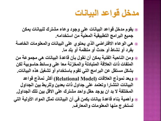 
‫يمك‬ ‫للبيانات‬ ‫مشترك‬ ‫وعاء‬ ‫وجود‬ ‫على‬ ‫البيانات‬ ‫قواعد‬ ‫مدخل‬ ‫يقوم‬
‫ن‬
‫استخدامه‬ ‫من‬ ‫المعنية‬ ‫التطبيقية‬ ‫البرامج‬ ‫جميع‬
.

‫الخ‬ ‫والمعلومات‬ ‫البيانات‬ ‫على‬ ‫يحتوي‬ ‫الذي‬ ‫االفتراضي‬ ‫الوعاء‬ ‫هي‬
‫اصة‬
‫ما‬ ‫بلد‬ ‫أو‬ ‫منظمة‬ ‫أو‬ ‫حدث‬ ‫أو‬ ‫نشاط‬ ‫أو‬ ‫بفرد‬
.

‫مجموعة‬ ‫هي‬ ‫البيانات‬ ‫قاعدة‬ ‫بأن‬ ‫نقول‬ ‫أن‬ ‫يمكن‬ ‫الفنية‬ ‫الناحية‬ ‫ومن‬
‫من‬
‫حاسوبي‬ ‫وسائط‬ ‫على‬ ‫معا‬ ‫والمخزنة‬ ‫المتبادلة‬ ‫العالقة‬ ‫ذات‬ ‫الملفات‬
‫لكن‬ ‫ة‬
‫ال‬ ‫هذه‬ ‫تشغيل‬ ‫أو‬ ‫باستخدام‬ ‫تقوم‬ ‫التي‬ ‫البرامج‬ ‫عن‬ ‫مستقل‬ ‫بشكل‬
‫بيانات‬
.

‫العالقات‬ ‫نموذج‬ ‫ويعد‬
(
Relational Model
)
‫قواعد‬ ‫نماذج‬ ‫أكثر‬
‫الج‬ ‫بين‬ ‫وللربط‬ ‫بعدين‬ ‫ذات‬ ‫جداول‬ ‫على‬ ‫وتعتمد‬ ‫انتشارا‬ ‫البيانات‬
‫داول‬
‫الج‬ ‫تلك‬ ‫بين‬ ‫االقل‬ ‫على‬ ‫مشترك‬ ‫واحد‬ ‫حقل‬ ‫يوجد‬ ‫ان‬ ‫بد‬ ‫ال‬ ‫المختلفة‬
‫داول‬
.

‫األول‬ ‫المواد‬ ‫تمثل‬ ‫البيانات‬ ‫أن‬ ‫في‬ ‫يكمن‬ ‫بيانات‬ ‫قاعدة‬ ‫بناء‬ ‫وأهمية‬
‫التي‬ ‫ية‬
‫والمعارف‬ ‫المعلومات‬ ‫منها‬ ‫تستخرج‬
.
84
 