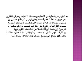 4
-
‫التق‬ ‫وعرض‬ ‫االنترنت‬ ‫صفحات‬ ‫مع‬ ‫التعامل‬ ‫في‬ ‫عاليه‬ ‫وسرية‬ ‫أمان‬
‫ارير‬
‫مسئول‬ ‫أو‬ ‫شركة‬ ‫لرئيس‬ ‫يمكن‬ ‫فمثال‬ ،‫شخصية‬ ‫صفحة‬ ‫طريق‬ ‫عن‬
‫أن‬
‫آما‬ ‫بكل‬ ‫الويب‬ ‫صفحات‬ ‫على‬ ‫منتداه‬ ‫أو‬ ‫شركته‬ ‫بيانات‬ ‫يستعرض‬
‫مع‬ ‫ن‬
‫اختراقها‬ ‫صعوبة‬
-
‫فيصعب‬ ‫اختراقها‬ ‫فرض‬ ‫وعلى‬
-
‫يستحي‬ ‫لم‬ ‫إن‬
‫ل‬
-
‫فيها‬ ‫التغيير‬ ‫استطاعته‬ ‫عن‬ ‫فضال‬ ‫البيانات‬ ‫قاعدة‬ ‫إلى‬ ‫الوصول‬
.
5
-
‫لش‬ ‫معه‬ ‫تتعامل‬ ‫ال‬ ‫االنترنت‬ ‫مواقع‬ ‫اغلب‬ ‫نجد‬ ‫األمان‬ ‫مستوى‬ ‫لقوة‬
‫دة‬
‫آمنه‬ ‫بيانات‬ ‫قاعدة‬ ‫إلنشاء‬ ‫محترف‬ ‫مبرمج‬ ‫إلى‬ ‫يحتاج‬ ‫فهو‬ ‫تعقيده‬
.
88
 