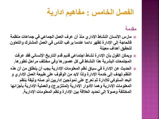 ‫مقدمة‬

‫منظمة‬ ‫جماعات‬ ‫في‬ ‫الجماعي‬ ‫العمل‬ ‫عرف‬ ‫أن‬ ‫منذ‬ ‫اإلداري‬ ‫النشاط‬ ‫اإلنسان‬ ‫مارس‬
‫والت‬ ‫المشترك‬ ‫العمل‬ ‫في‬ ‫الناس‬ ‫يرغب‬ ‫عندما‬ ‫دائما‬ ‫تظهر‬ ‫اإلدارة‬ ‫إلى‬ ‫فالحاجة‬
‫عاون‬
‫معينة‬ ‫أهداف‬ ‫لتحقيق‬

‫ع‬ ‫فقد‬ ‫اإلنساني‬ ‫التاريخ‬ ‫قدم‬ ‫قديم‬ ‫اجتماعي‬ ‫نشاط‬ ‫اإلدارة‬ ‫بأن‬ ‫القول‬ ‫ويمكن‬
‫رفت‬
‫تطوره‬ ‫مراحل‬ ‫مختلف‬ ‫وفي‬ ‫عصورها‬ ‫كل‬ ‫في‬ ‫النشاط‬ ‫هذا‬ ‫البشرية‬ ‫المجتمعات‬
‫ا‬
.

‫ه‬ ‫أن‬ ‫من‬ ‫ينطلق‬ ‫أن‬ ‫يجب‬ ‫اإلدارية‬ ‫المعلومات‬ ‫نظم‬ ‫سياق‬ ‫في‬ ‫اإلدارة‬ ‫عن‬ ‫الحديث‬
‫ذه‬
‫و‬ ‫اإلداري‬ ‫العمل‬ ‫طبيعة‬ ‫على‬ ‫الوقوف‬ ‫من‬ ‫البد‬ ‫ولذا‬ ‫اإلدارة‬ ‫خدمة‬ ‫إلى‬ ‫تهدف‬ ‫النظم‬
‫بن‬ ‫وثيقة‬ ‫صله‬ ‫ذو‬ ‫إداريين‬ ‫نموذجين‬ ‫على‬ ‫نعرج‬ ‫ثم‬ ‫لإلدارة‬ ‫السلوكي‬ ‫البعد‬
‫ظم‬
‫اإلدارية‬ ‫األدوار‬ ‫وهما‬ ‫اإلدارية‬ ‫المعلومات‬
(
‫لمنتزبرج‬
)
‫بأجزائ‬ ‫اإلدارية‬ ‫والعملية‬
‫ها‬
‫اإلدارية‬ ‫المعلومات‬ ‫ونظم‬ ‫اإلدارة‬ ‫بين‬ ‫العالقة‬ ‫تحديد‬ ‫إلى‬ ‫وصوال‬ ‫المختلفة‬
.
92
‫الخامس‬ ‫الفصل‬
:
‫ادارية‬ ‫مفاهيم‬
 