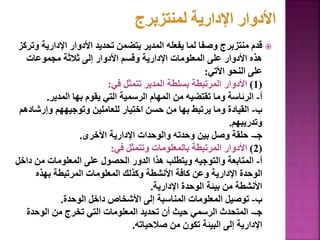 
‫اإلداري‬ ‫األدوار‬ ‫تحديد‬ ‫يتضمن‬ ‫المدير‬ ‫يفعله‬ ‫لما‬ ‫وصفا‬ ‫منتزبرج‬ ‫قدم‬
‫وتركز‬ ‫ة‬
‫مجموعات‬ ‫ثالثة‬ ‫إلى‬ ‫األدوار‬ ‫وقسم‬ ‫اإلدارية‬ ‫المعلومات‬ ‫على‬ ‫األدوار‬ ‫هذه‬
‫األتي‬ ‫النحو‬ ‫على‬
:
(
1
)
‫في‬ ‫تتمثل‬ ‫المدير‬ ‫بسلطة‬ ‫المرتبطة‬ ‫األدوار‬
:
‫أ‬
-
‫المدير‬ ‫بها‬ ‫يقوم‬ ‫التي‬ ‫الرسمية‬ ‫المهام‬ ‫من‬ ‫تقتضيه‬ ‫وما‬ ‫الرئاسة‬
.
‫ب‬
-
‫وإرش‬ ‫وتوجيههم‬ ‫للعاملين‬ ‫اختيار‬ ‫حسن‬ ‫من‬ ‫بها‬ ‫يرتبط‬ ‫وما‬ ‫القيادة‬
‫ادهم‬
‫وتدريبهم‬
.
‫جـ‬
-
‫األخرى‬ ‫اإلدارية‬ ‫والوحدات‬ ‫وحدته‬ ‫بين‬ ‫وصل‬ ‫حلقة‬
.
(
2
)
‫في‬ ‫وتتمثل‬ ‫بالمعلومات‬ ‫المرتبطة‬ ‫األدوار‬
:
‫أ‬
-
‫داخ‬ ‫من‬ ‫المعلومات‬ ‫على‬ ‫الحصول‬ ‫الدور‬ ‫هذا‬ ‫ويتطلب‬ ‫والتوجيه‬ ‫المتابعة‬
‫ل‬
‫بهذه‬ ‫المرتبطة‬ ‫المعلومات‬ ‫وكذلك‬ ‫األنشطة‬ ‫كافة‬ ‫وعن‬ ‫اإلدارية‬ ‫الوحدة‬
‫اإلدارية‬ ‫الوحدة‬ ‫بيئة‬ ‫من‬ ‫األنشطة‬
.
‫ب‬
-
‫الوحدة‬ ‫داخل‬ ‫األشخاص‬ ‫إلى‬ ‫المناسبة‬ ‫المعلومات‬ ‫توصيل‬
.
‫جـ‬
-
‫الوحدة‬ ‫من‬ ‫تخرج‬ ‫التي‬ ‫المعلومات‬ ‫تحديد‬ ‫أن‬ ‫حيث‬ ‫الرسمي‬ ‫المتحدث‬
‫صالحياته‬ ‫من‬ ‫تكون‬ ‫البيئة‬ ‫إلى‬ ‫اإلدارية‬
. 93
 
