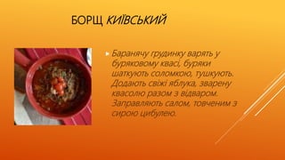 БОРЩ КИЇВСЬКИЙ
Баранячу грудинку варять у
буряковому квасі, буряки
шаткують соломкою, тушкують.
Додають свіжі яблука, зварену
квасолю разом з відваром.
Заправляють салом, товченим з
сирою цибулею.
 