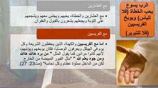 ‫يسوع‬ ‫الرب‬
‫الخطاة‬ ‫يحب‬
(
‫فال‬
‫لليأس‬
)
‫ويوبخ‬
‫الفريسيين‬
(
‫للتبرير‬ ‫فال‬
)
•
‫ويشجعهم‬ ‫معهم‬ ‫ويجلس‬ ‫يحبهم‬ ،‫والخطاة‬ ‫العشارين‬ ‫مع‬
‫والغفران‬ ‫بالقبول‬ ‫يشعرون‬ ‫ويجعلهم‬ ‫التوبة‬ ‫على‬
.
‫العشارين‬ ‫مع‬
•
‫الفريسيين‬ ‫مع‬ ‫أما‬
‫الشريع‬ ‫يحفظون‬ ‫الذين‬ ،‫والكهنة‬
‫وكل‬ ‫ة‬
‫و‬ ‫يوبخهم‬ ‫فكان‬ ،‫الوصايا‬ ‫ويعرفون‬ ‫الهيكل‬ ‫في‬ ‫يوم‬
،‫يؤنبهم‬
‫المثل‬ ‫يقول‬ ‫كما‬ ‫مرائين‬ ‫كانوا‬ ‫ألنهم‬
"
‫ها‬ ‫هاهللا‬ ‫بره‬ ‫من‬
‫هللا‬
‫ومن‬
‫جوه‬
‫هللا‬ ‫يعلم‬
"
"
‫الخار‬ ‫من‬ ‫المبيضة‬ ‫القبور‬ ‫مثل‬
‫ج‬
‫نجاسة‬ ‫وكل‬ ‫عظام‬ ‫مملؤة‬ ‫الداخل‬ ‫من‬ ‫لكن‬
( "
‫مت‬
23
:
27
.)
‫الفريسيين‬ ‫مع‬
 