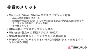 受賞のメリット
• Microsoft Visual Studio サブスクリプション付与
• Azure使用権毎月150ドル
• 開発目的のWindows11/10やWindows ServerやSQL Serverなどの
ライセンス（過去バージョン含む）
• その他もろもろ
• Office365 サブスクリプション付与
• Microsoft製品への早期アクセス（NDA)
• NDA情報が流れるメーリングリストに参加可能
• MVPグローバルサミットというNDA情報がシェアされるイベ
ントに参加可能
 