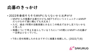 応募のきっかけ
• 2022年春頃そろそろMVPにならないかとお声がけ
• MVPからの推薦が必要だけども.NETラボというコミュニティはMVP
だらけなので誰に頼んでも大丈夫！
• ただ、過去1年間の活動実績とみるとこの時点では少し足りないかも
と思った
• 推薦について考えを巡らしているうちにいつの間にかMVPへの応募が
一旦停止となっていた。
• 7月に受付再開したのをみてすぐに推薦を依頼した。(2022/7/8)
 