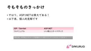 そもそものきっかけ
• やはり、ASP.NETは偉大である！
• 以下表、個人的見解です
JSP / Servlet ASP.NET
フルマニュアル いい感じにオートマチック
例えば、HTMLエスケープ処理をいい感じにしてくれるところ好き！
 